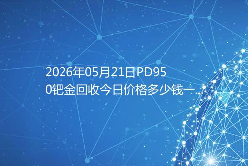 2026年05月21日PD950钯金回收今日价格多少钱一克