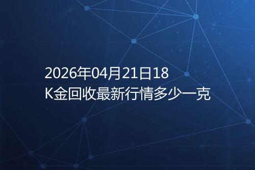 2026年04月21日18K金回收最新行情多少一克