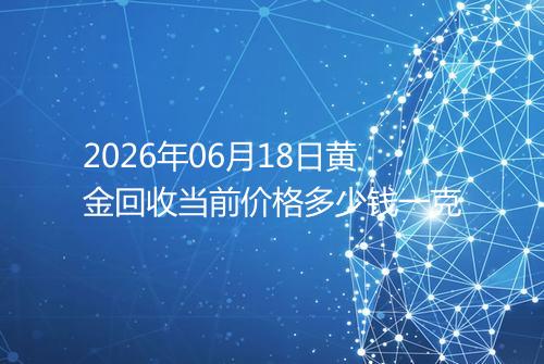2026年06月18日黄金回收当前价格多少钱一克