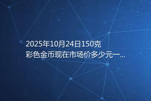 2025年10月24日150克彩色金币现在市场价多少元一个