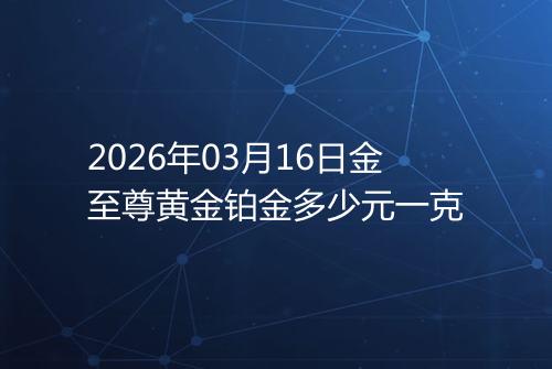 2026年03月16日金至尊黄金铂金多少元一克