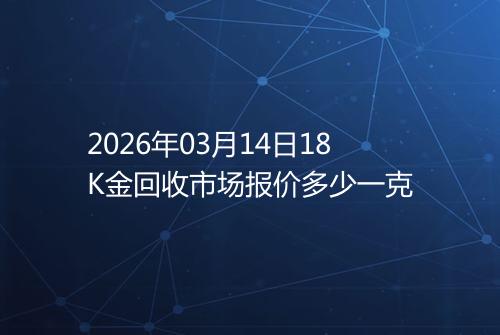 2026年03月14日18K金回收市场报价多少一克