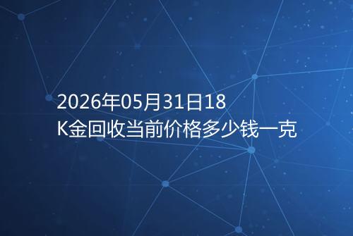 2026年05月31日18K金回收当前价格多少钱一克