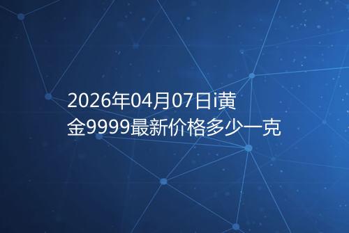 2026年04月07日i黄金9999最新价格多少一克
