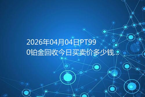 2026年04月04日PT990铂金回收今日买卖价多少钱一克