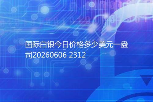 国际白银今日价格多少美元一盎司20260606 2312