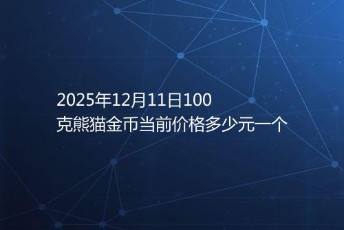 2025年12月11日100克熊猫金币当前价格多少元一个