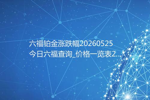 六福铂金涨跌幅20260525今日六福查询_价格一览表2026年05月25日 1314
