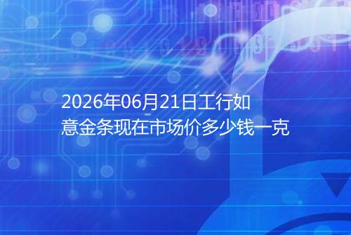 2026年06月21日工行如意金条现在市场价多少钱一克