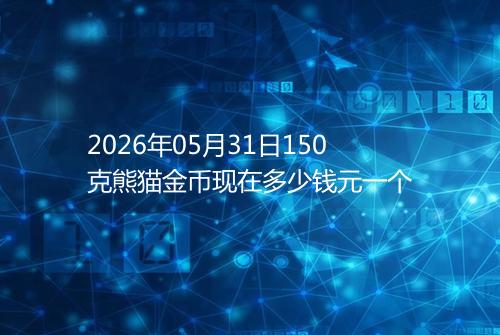 2026年05月31日150克熊猫金币现在多少钱元一个