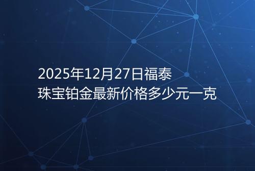 2025年12月27日福泰珠宝铂金最新价格多少元一克