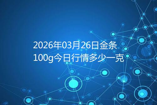 2026年03月26日金条100g今日行情多少一克