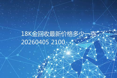 18K金回收最新价格多少一克20260405 2100
