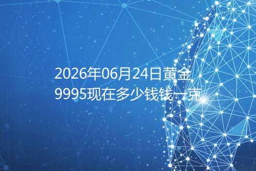 2026年06月24日黄金9995现在多少钱钱一克