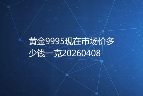 黄金9995现在市场价多少钱一克20260408