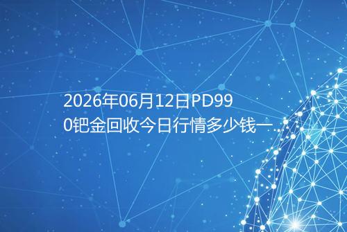 2026年06月12日PD990钯金回收今日行情多少钱一克