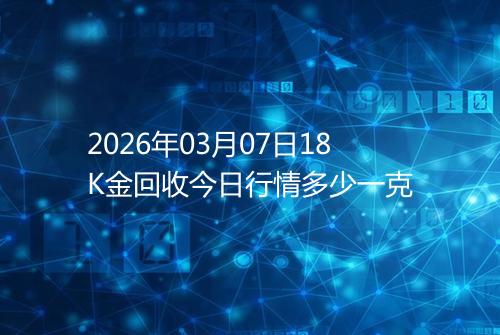 2026年03月07日18K金回收今日行情多少一克