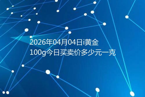 2026年04月04日i黄金100g今日买卖价多少元一克