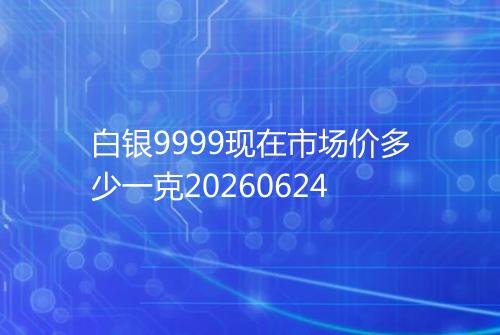 白银9999现在市场价多少一克20260624