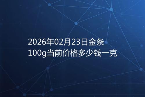 2026年02月23日金条100g当前价格多少钱一克