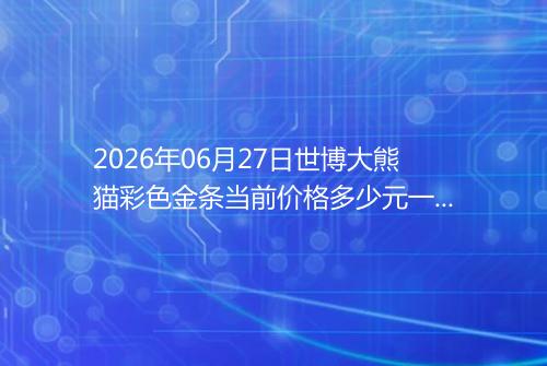 2026年06月27日世博大熊猫彩色金条当前价格多少元一克