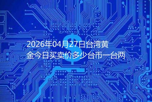 2026年04月27日台湾黄金今日买卖价多少台币一台两