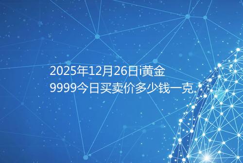 2025年12月26日i黄金9999今日买卖价多少钱一克