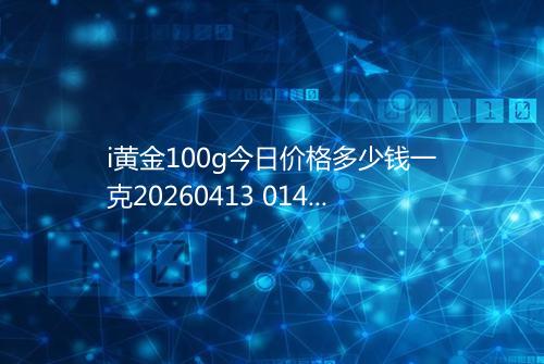 i黄金100g今日价格多少钱一克20260413 0147
