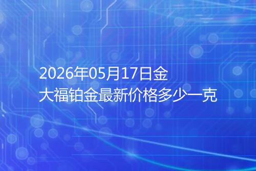 2026年05月17日金大福铂金最新价格多少一克