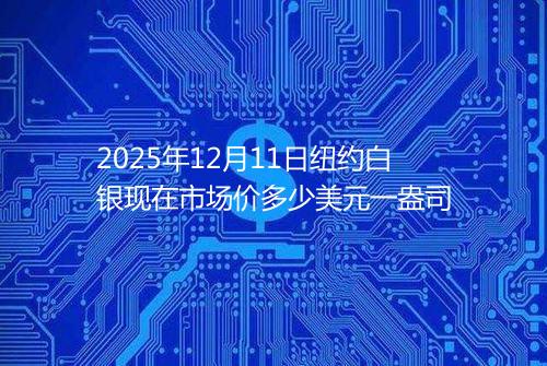 2025年12月11日纽约白银现在市场价多少美元一盎司