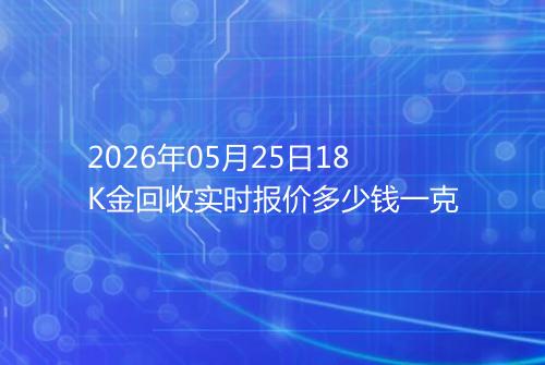 2026年05月25日18K金回收实时报价多少钱一克