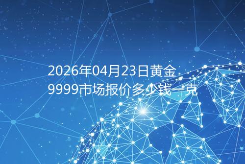2026年04月23日黄金9999市场报价多少钱一克