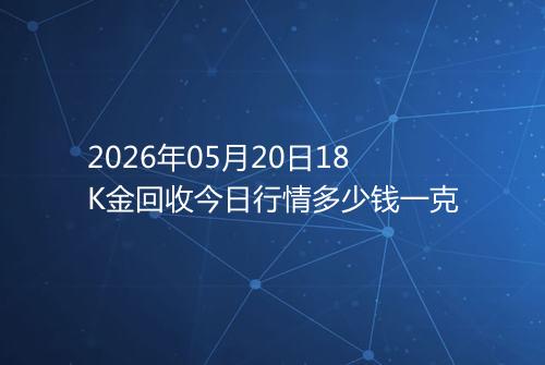 2026年05月20日18K金回收今日行情多少钱一克