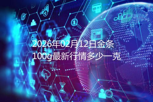 2026年02月12日金条100g最新行情多少一克