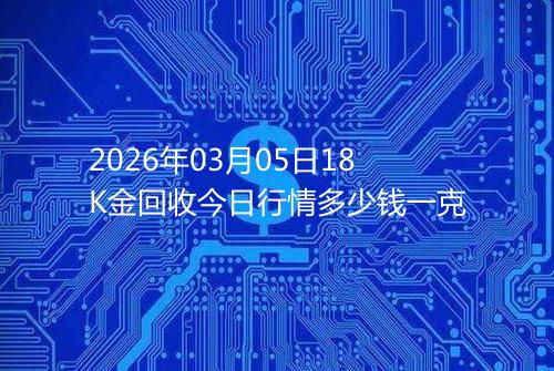 2026年03月05日18K金回收今日行情多少钱一克