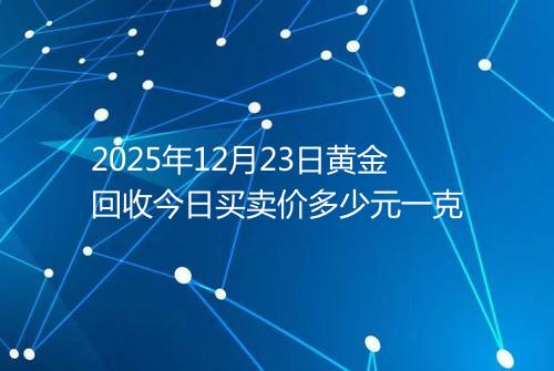 2025年12月23日黄金回收今日买卖价多少元一克