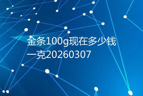 金条100g现在多少钱一克20260307