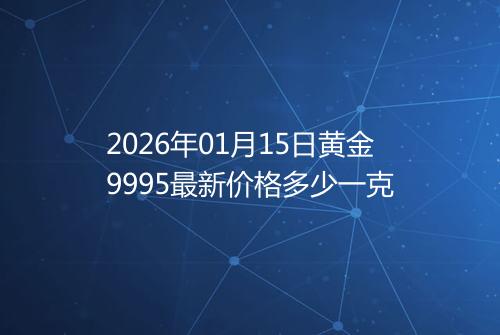 2026年01月15日黄金9995最新价格多少一克