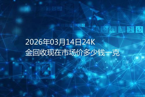 2026年03月14日24K金回收现在市场价多少钱一克