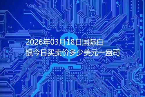 2026年03月18日国际白银今日买卖价多少美元一盎司