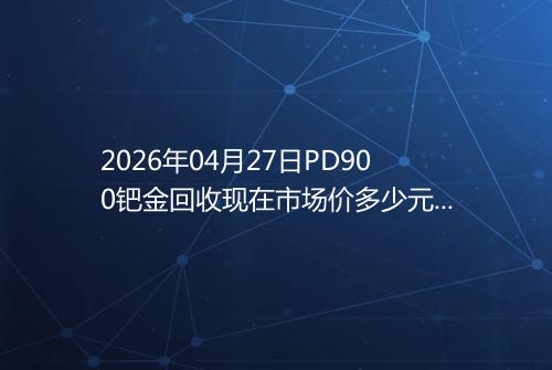 2026年04月27日PD900钯金回收现在市场价多少元一克