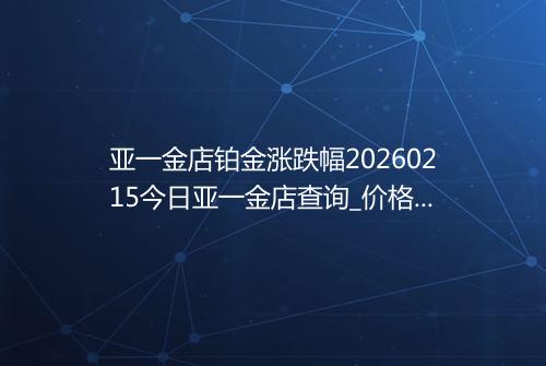 亚一金店铂金涨跌幅20260215今日亚一金店查询_价格一览表2026年02月15日 1129