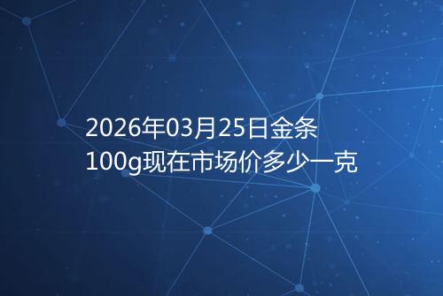 2026年03月25日金条100g现在市场价多少一克
