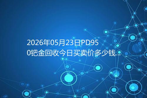 2026年05月23日PD950钯金回收今日买卖价多少钱一克