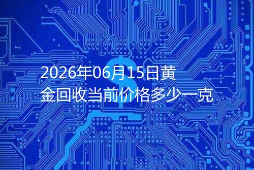 2026年06月15日黄金回收当前价格多少一克