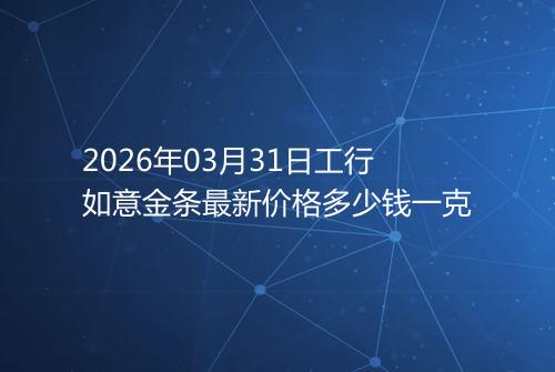 2026年03月31日工行如意金条最新价格多少钱一克