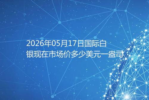 2026年05月17日国际白银现在市场价多少美元一盎司