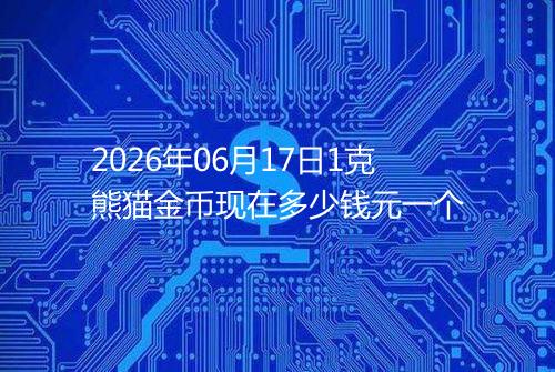 2026年06月17日1克熊猫金币现在多少钱元一个
