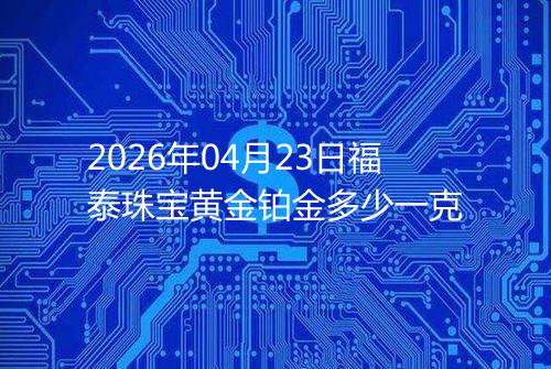 2026年04月23日福泰珠宝黄金铂金多少一克