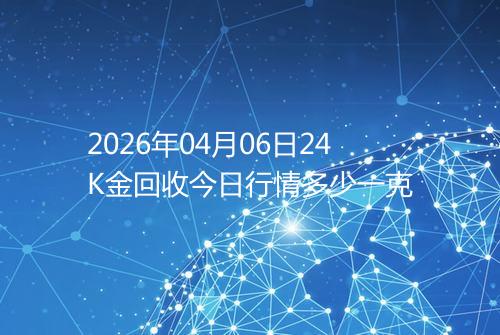 2026年04月06日24K金回收今日行情多少一克